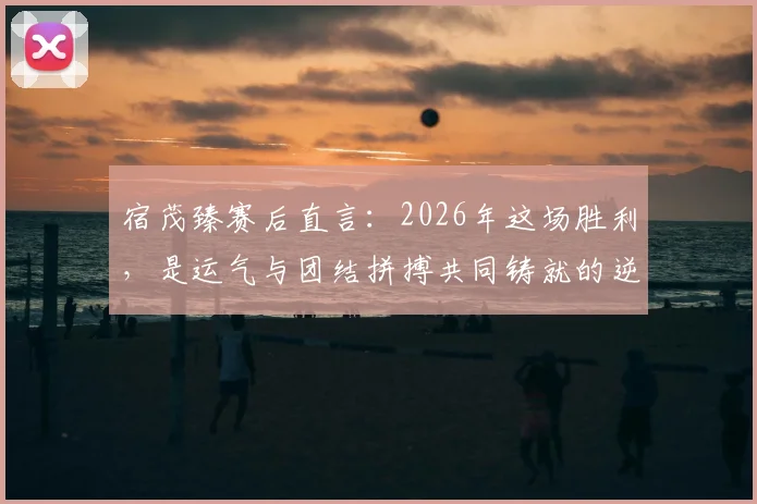 宿茂臻赛后直言：2026年这场胜利，是运气与团结拼搏共同铸就的逆转奇迹