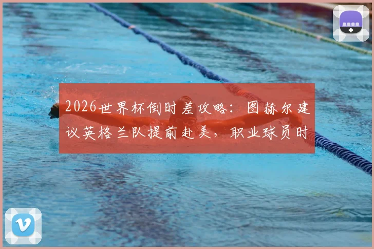 2026世界杯倒时差攻略：图赫尔建议英格兰队提前赴美，职业球员时差适应全解析