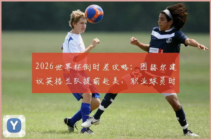 2026世界杯倒时差攻略：图赫尔建议英格兰队提前赴美，职业球员时差适应全解析