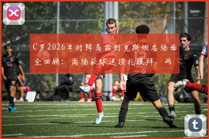 C罗2026年对阵乌兹别克斯坦名场面全回顾：离场获球迷顶礼膜拜，两度经典Siu引爆全场，附个人高光集锦