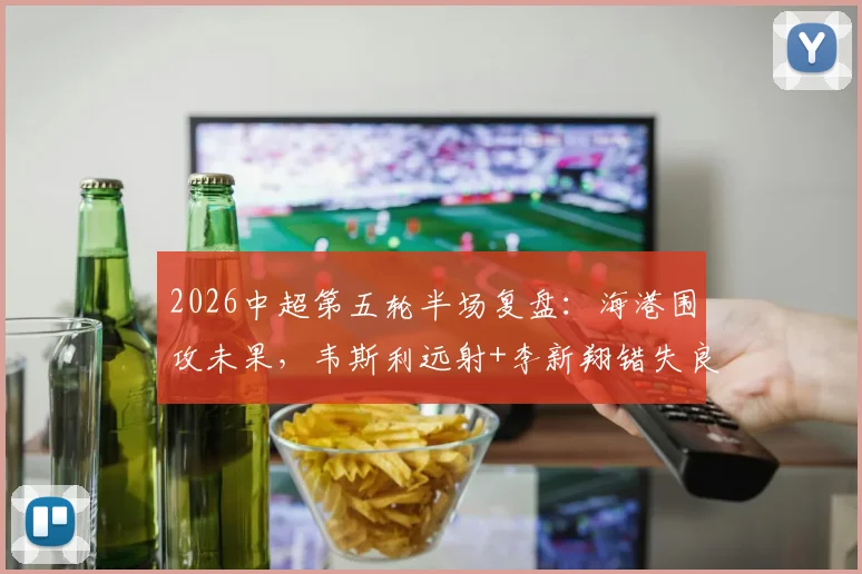 2026中超第五轮半场复盘：海港围攻未果，韦斯利远射+李新翔错失良机，新鹏城防守坚韧