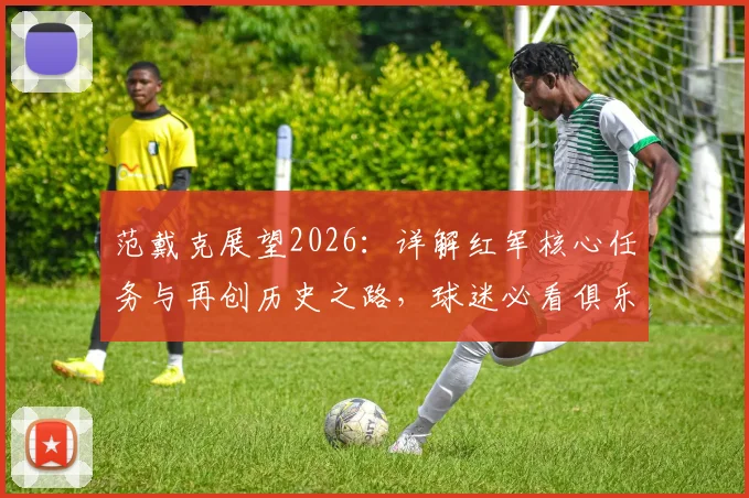 范戴克展望2026：详解红军核心任务与再创历史之路，球迷必看俱乐部未来规划