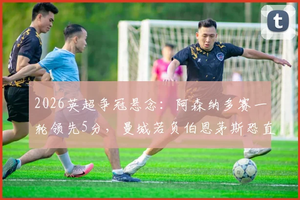 2026英超争冠悬念:阿森纳多赛一轮领先5分,曼城若负伯恩茅斯恐直接送枪手登顶
