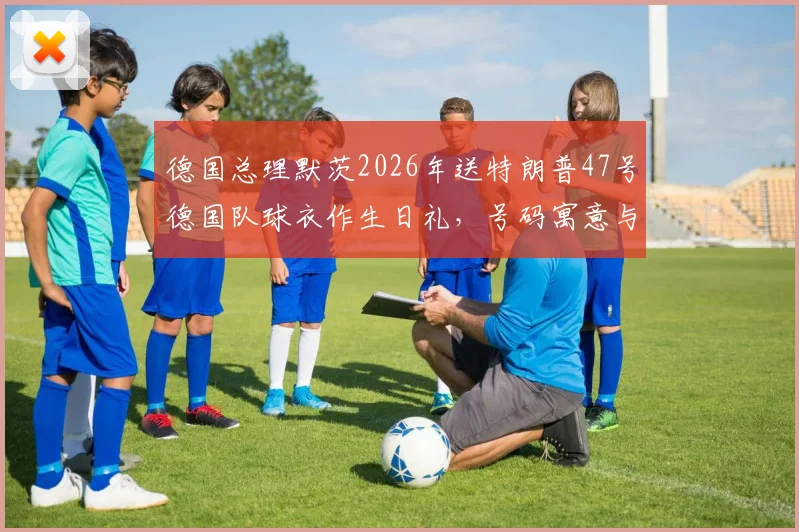 德国总理默茨2026年送特朗普47号德国队球衣作生日礼，号码寓意与外交趣谈