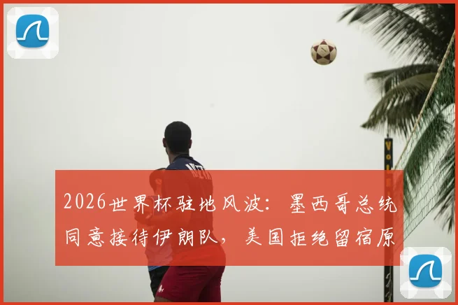 2026世界杯驻地风波：墨西哥总统同意接待伊朗队，美国拒绝留宿原因解析与后续影响分析