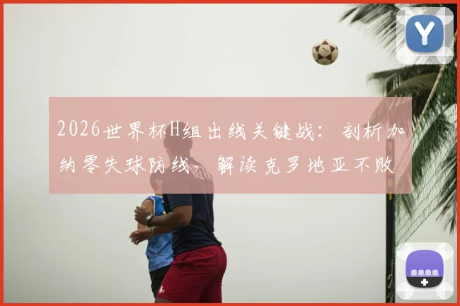 2026世界杯H组出线关键战：剖析加纳零失球防线，解读克罗地亚不败即晋级规则