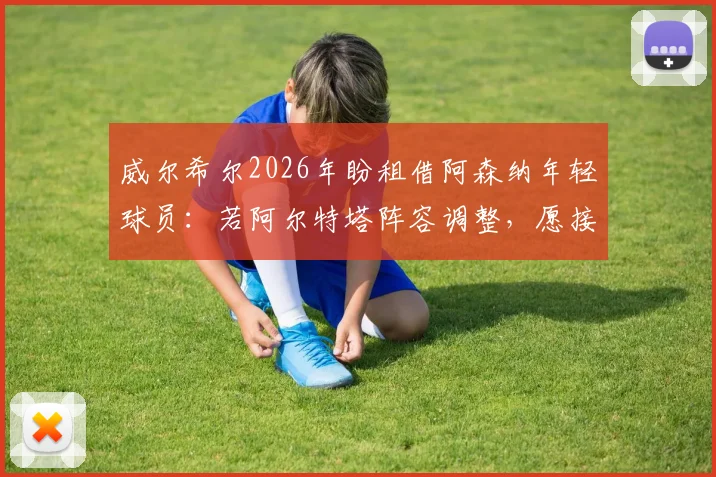 威尔希尔2026年盼租借阿森纳年轻球员：若阿尔特塔阵容调整，愿接手外租新星，附青年球员培养通道解析