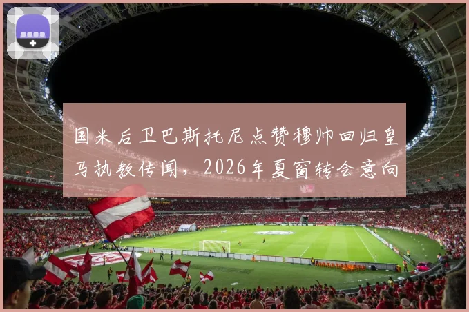 国米后卫巴斯托尼点赞穆帅回归皇马执教传闻,2026年夏窗转会意向成焦点,深度解析球员与名帅潜在联手可能