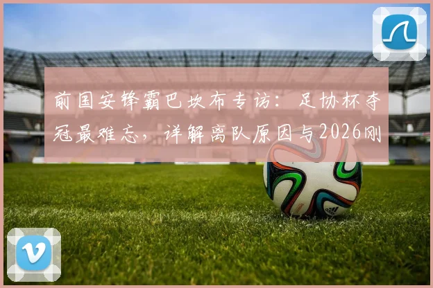 前国安锋霸巴坎布专访：足协杯夺冠最难忘，详解离队原因与2026刚果世界杯前景展望